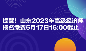 提醒！山东2023年高级经济师报名缴费5月17日1600截止