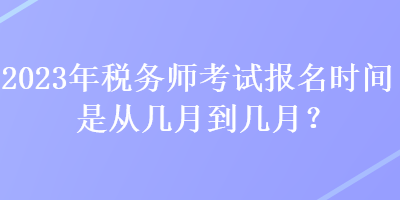 2023年税务师考试报名时间是从几月到几月？