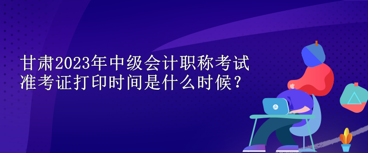 甘肃2023年中级会计职称考试准考证打印时间是什么时候？