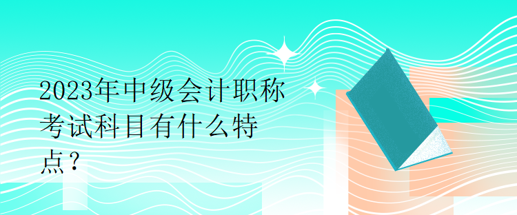 2023年中级会计职称考试科目有什么特点？