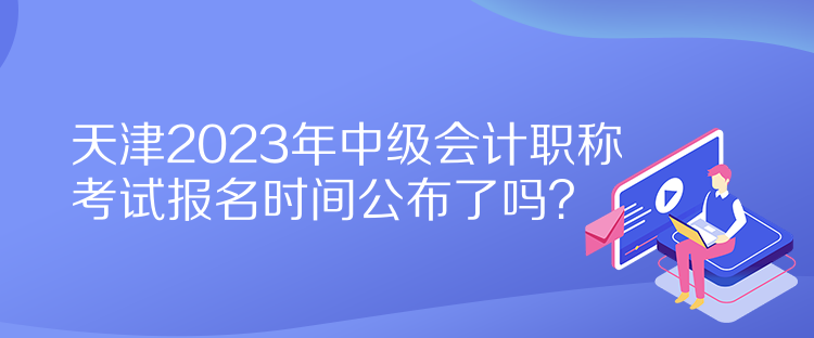 天津2023年中级会计职称考试报名时间公布了吗？