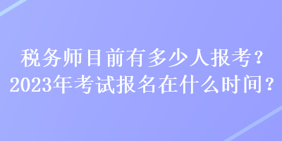 税务师目前有多少人报考？2023年考试报名在什么时间？