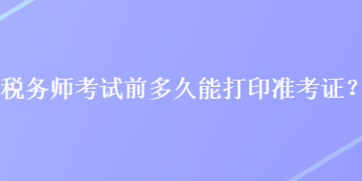 税务师考试前多久能打印准考证？