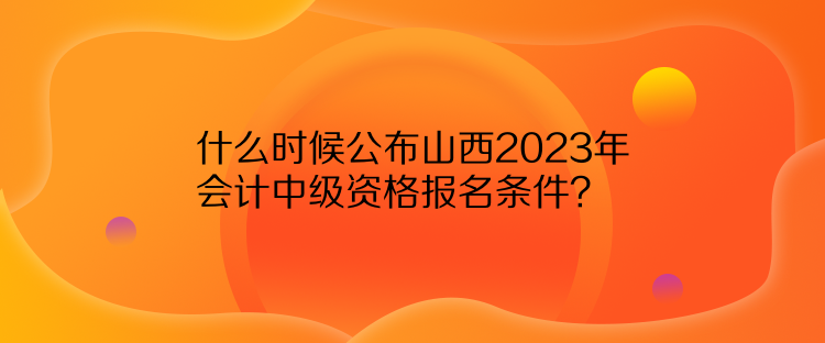 什么时候公布山西2023年会计中级资格报名条件？