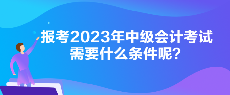 报考2023年中级会计考试需要什么条件呢？