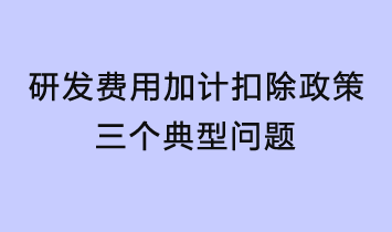 研发费用加计扣除政策三个典型问题