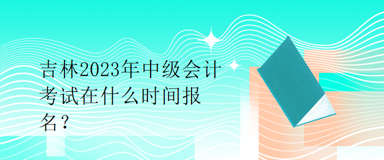 吉林2023年中级会计考试在什么时间报名？