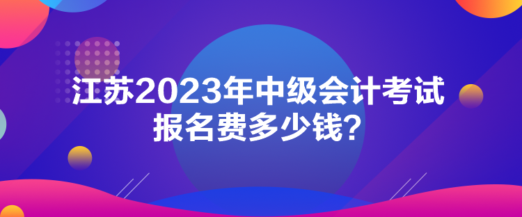 江苏2023年中级会计考试报名费多少钱？