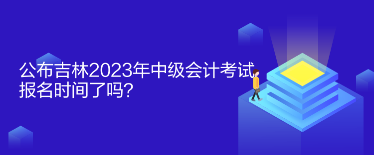 公布吉林2023年中级会计考试报名时间了吗？