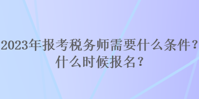 2023年报考税务师需要什么条件？什么时候报名？