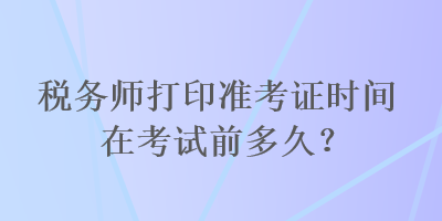 税务师打印准考证时间在考试前多久？