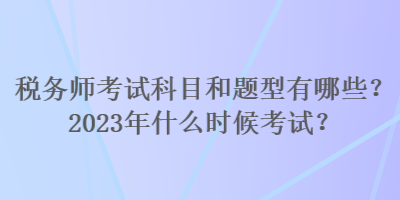 税务师考试科目和题型有哪些？2023年什么时候考试？