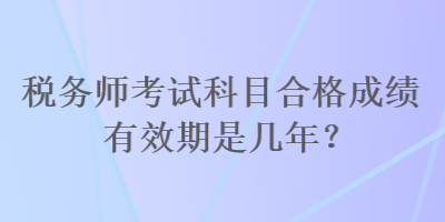 税务师考试科目合格成绩有效期是几年？