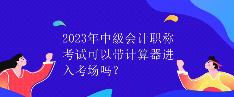 2023年中级会计职称考试可以带计算器进入考场吗？