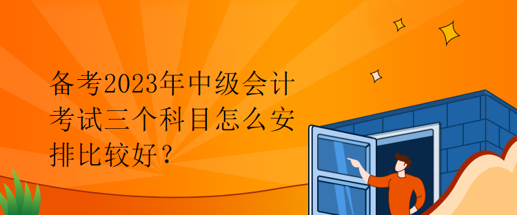 备考2023年中级会计考试三个科目怎么安排比较好？