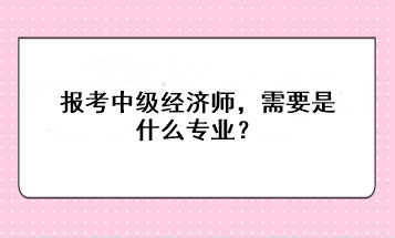 报考中级经济师，需要是什么专业？