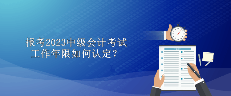 报考2023中级会计考试工作年限如何认定？