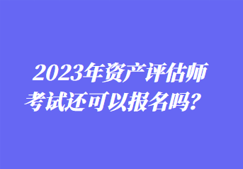 2023年资产评估师考试还可以报名吗？