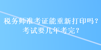 税务师准考证能重新打印吗？考试要几年考完？