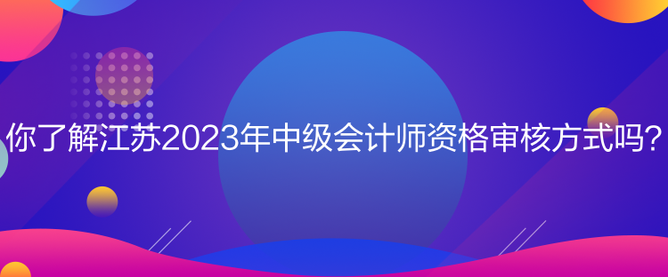 你了解江苏2023年中级会计师资格审核方式吗？