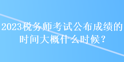 2023税务师考试公布成绩的时间大概什么时候？