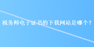 税务师电子证书的下载网站是哪个？