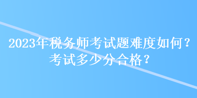 2023年税务师考试题难度如何？考试多少分合格？