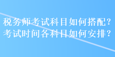 税务师考试科目如何搭配？考试时间各科目如何安排？