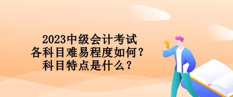 2023中级会计考试各科目难易程度如何？科目特点是什么？