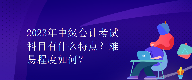 2023年中级会计考试科目有什么特点？难易程度如何？