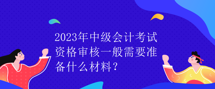 2023年中级会计考试资格审核一般需要准备什么材料？