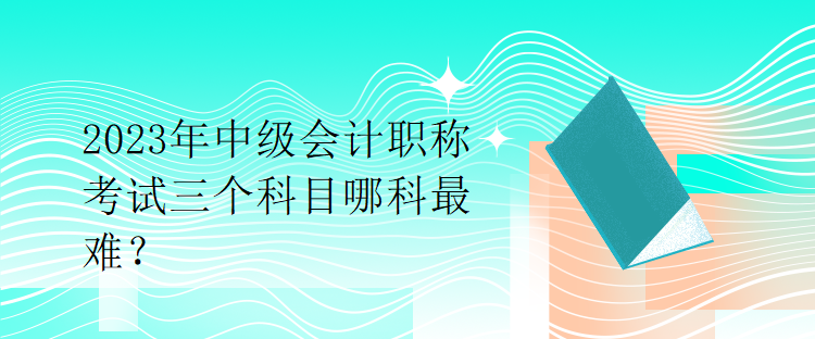 2023年中级会计职称考试三个科目哪科最难？