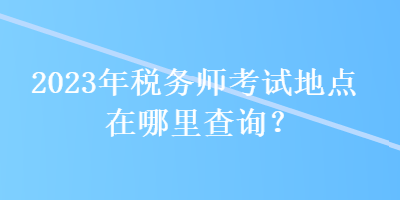 2023年税务师考试地点在哪里查询？