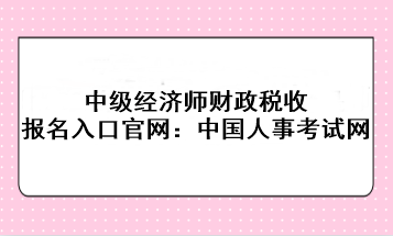 中级经济师财政税收报名入口官网：中国人事考试网