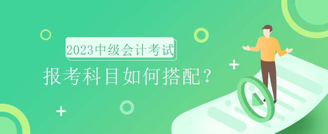 2023年中级会计考试报名时间即将到来，报考科目如何搭配？