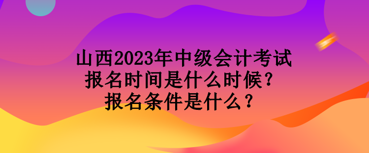 山西2023年中级会计考试报名时间是什么时候？报名条件是什么？