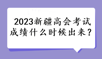 2023新疆高会考试成绩什么时候出来？