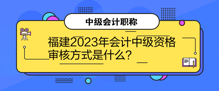 福建2023年会计中级资格审核方式是什么？