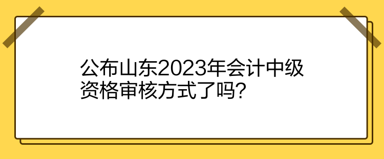 公布山东2023年会计中级资格审核方式了吗？