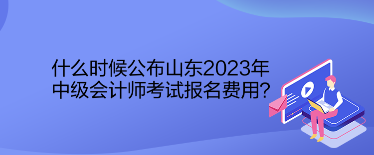 什么时候公布山东2023年中级会计师考试报名费用？