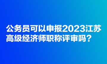 公务员可以申报2023江苏高级经济师职称评审吗？