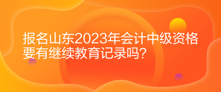 报名山东2023年会计中级资格要有继续教育记录吗？