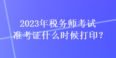 2023年税务师考试准考证什么时候打印？