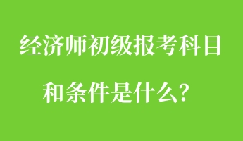 经济师初级报考科目和条件是什么？