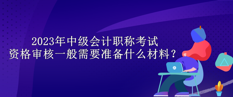 2023年中级会计职称考试资格审核一般需要准备什么材料？