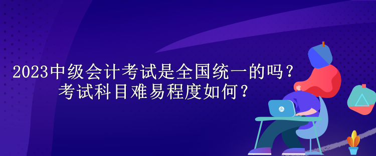 2023中级会计考试是全国统一的吗？考试科目难易程度如何？