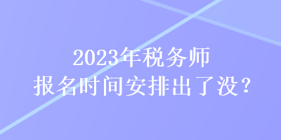 2023年税务师报名时间安排出了没？