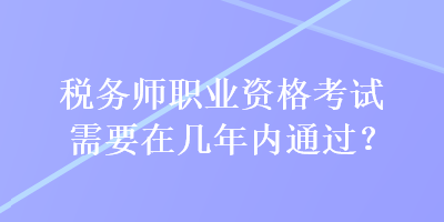 税务师职业资格考试需要在几年内通过？