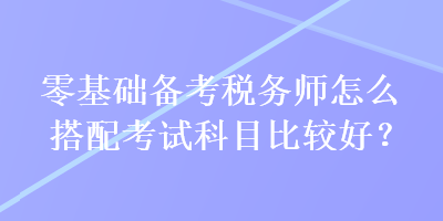 零基础备考税务师怎么搭配考试科目比较好？