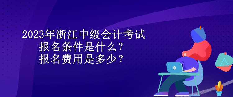 2023年浙江中级会计考试报名条件是什么？报名费用是多少？